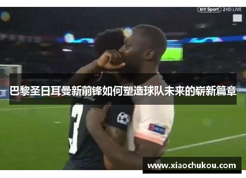 巴黎圣日耳曼新前锋如何塑造球队未来的崭新篇章