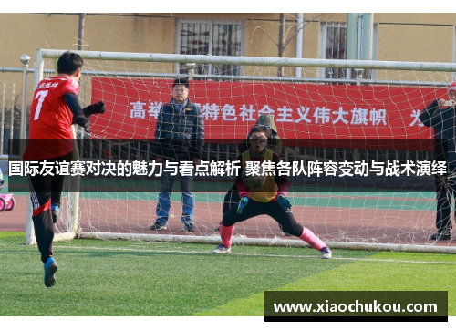国际友谊赛对决的魅力与看点解析 聚焦各队阵容变动与战术演绎