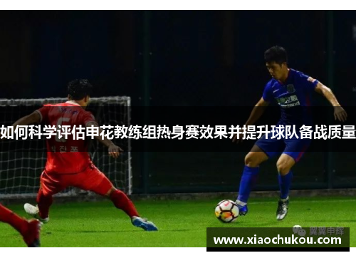 如何科学评估申花教练组热身赛效果并提升球队备战质量