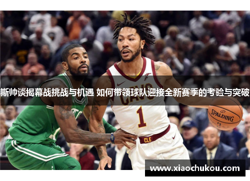 斯帅谈揭幕战挑战与机遇 如何带领球队迎接全新赛季的考验与突破