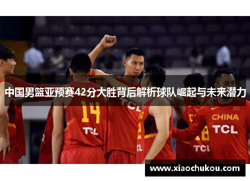 中国男篮亚预赛42分大胜背后解析球队崛起与未来潜力