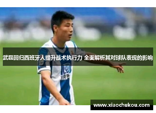 武磊回归西班牙人提升战术执行力 全面解析其对球队表现的影响