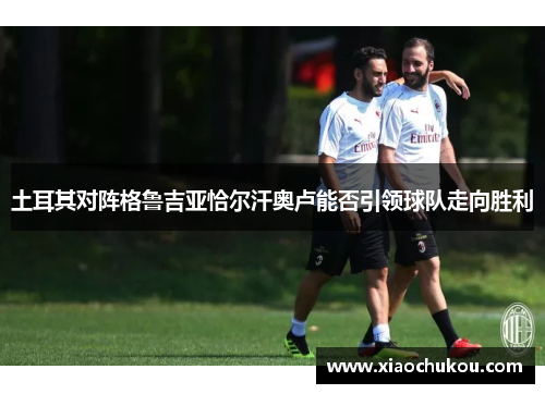 土耳其对阵格鲁吉亚恰尔汗奥卢能否引领球队走向胜利
