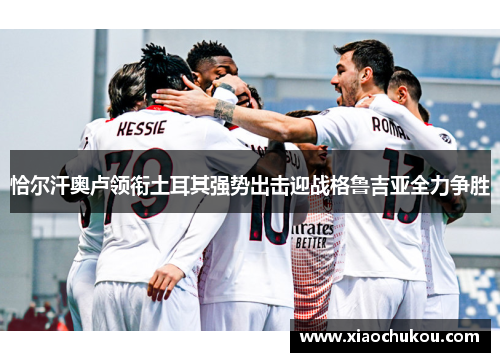 恰尔汗奥卢领衔土耳其强势出击迎战格鲁吉亚全力争胜