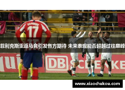 菲利克斯重返马竞引发各方期待 未来表现能否超越过往巅峰