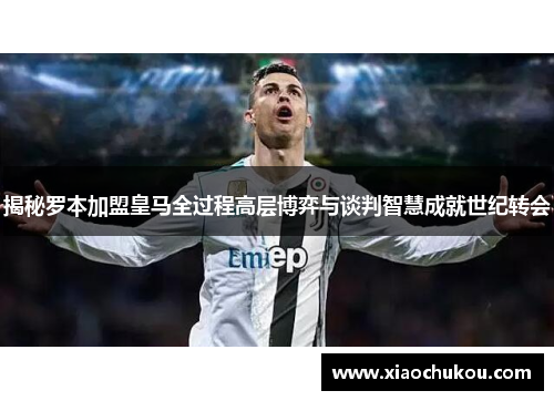 揭秘罗本加盟皇马全过程高层博弈与谈判智慧成就世纪转会