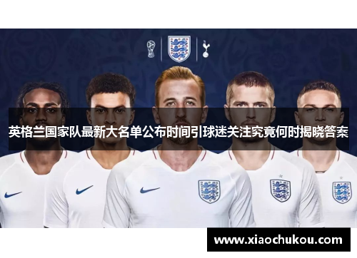 英格兰国家队最新大名单公布时间引球迷关注究竟何时揭晓答案 英格兰国家队最新大名单公布时间引球迷关注究竟何时揭晓答案
